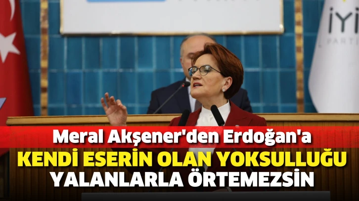 Meral Akşener'den Erdoğan'a: Kendi eserin olan yoksulluğu, yalanlarla örtemezsin
