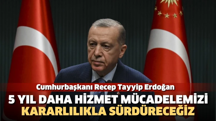 Cumhurbaşkanı Erdoğan: 5 yıl daha hizmet mücadelemizi kararlılıkla sürdüreceğiz