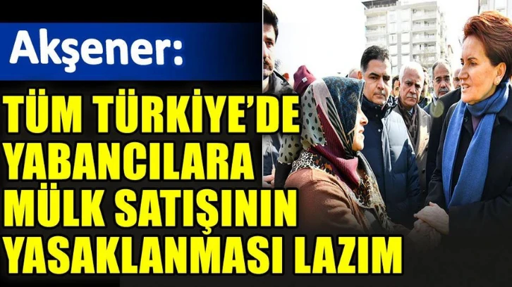 Meral Akşener: Tüm Türkiye’de yabancılara mülk satışının yasaklanması lazım