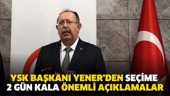 YSK Başkanı Yener'den seçime 2 gün kala önemli açıklamalar