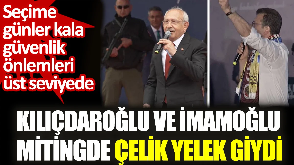 Kılıçdaroğlu ve İmamoğlu mitingde çelik yelek giydi. Seçime günler kala güvenlik önlemleri üst seviyede